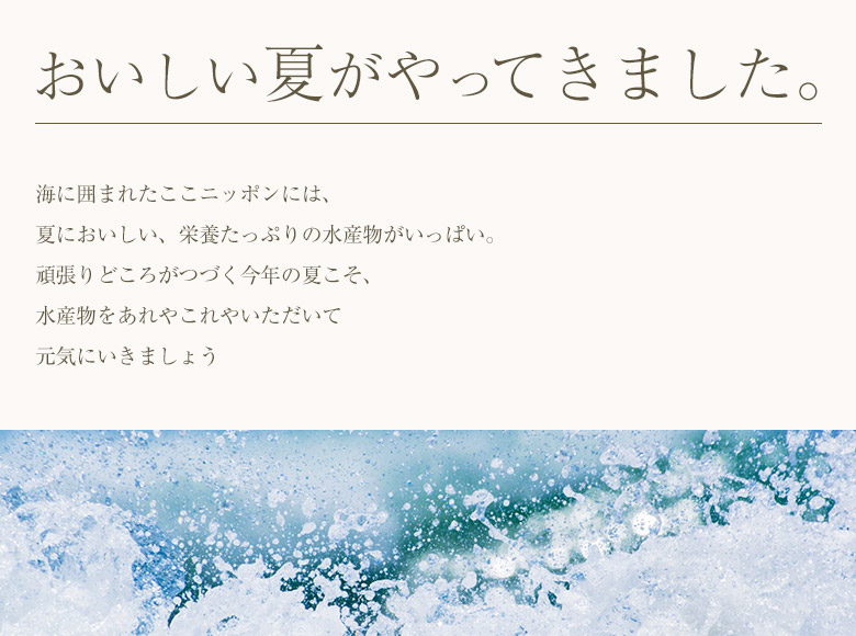 おいしい夏がやってきました。 海に囲まれたここニッポンには、 夏においしい、栄養たっぷりの水産物がいっぱい。
頑張りどころがつづく今年の夏こそ、 水産物をあれやこれやいただいて元気にいきましょう